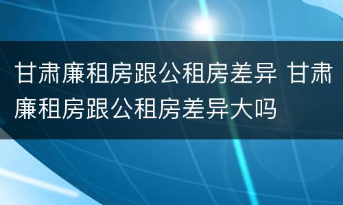 甘肃廉租房跟公租房差异 甘肃廉租房跟公租房差异大吗