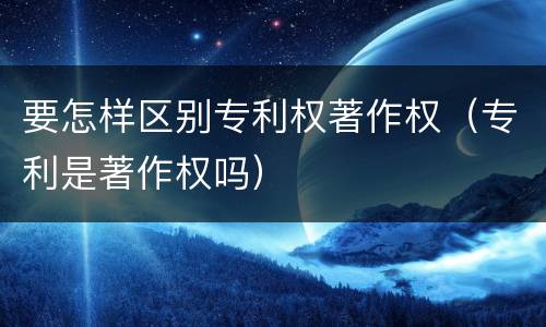 要怎样区别专利权著作权（专利是著作权吗）