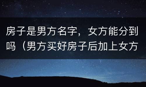 房子是男方名字，女方能分到吗（男方买好房子后加上女方名字房子算是双方财产吗）