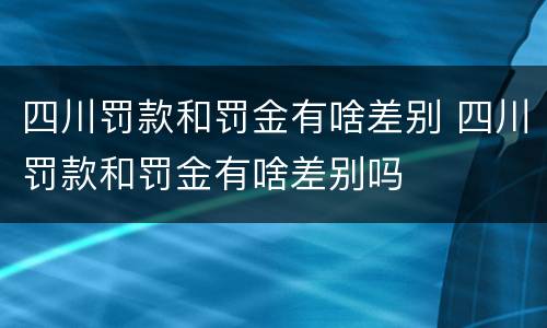 四川罚款和罚金有啥差别 四川罚款和罚金有啥差别吗