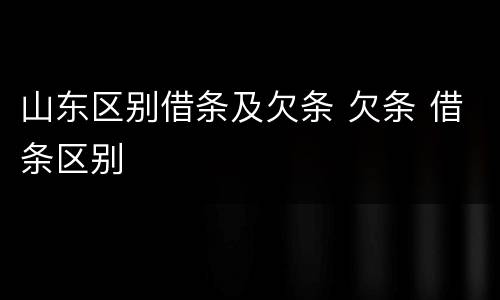山东区别借条及欠条 欠条 借条区别