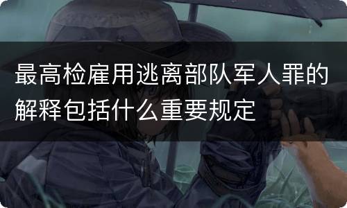 最高检雇用逃离部队军人罪的解释包括什么重要规定