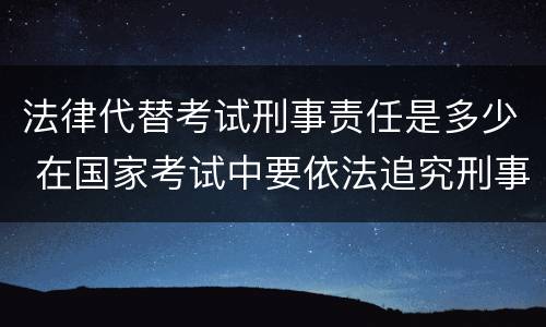 法律代替考试刑事责任是多少 在国家考试中要依法追究刑事责任的行为
