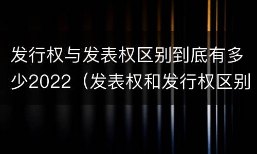 发行权与发表权区别到底有多少2022（发表权和发行权区别）