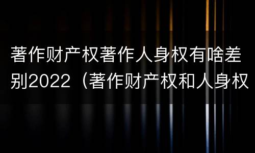 著作财产权著作人身权有啥差别2022（著作财产权和人身权的区别）