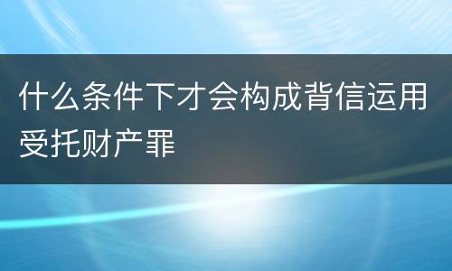 什么条件下才会构成背信运用受托财产罪