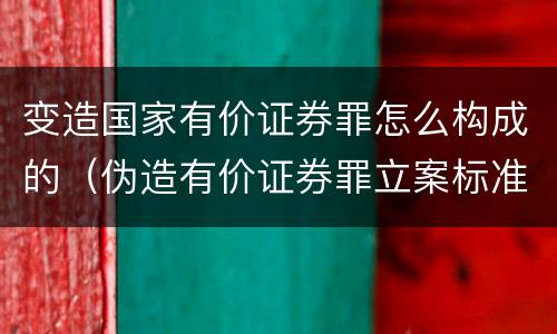 变造国家有价证券罪怎么构成的（伪造有价证券罪立案标准）