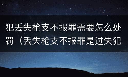 犯丢失枪支不报罪需要怎么处罚（丢失枪支不报罪是过失犯罪吗）