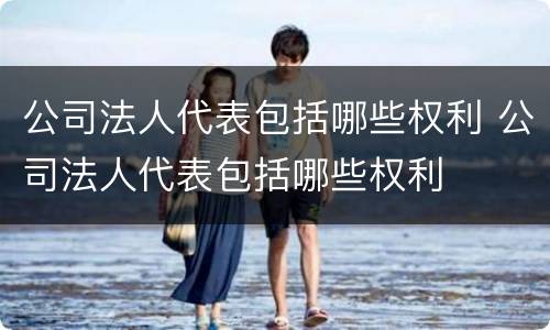 公司法人代表包括哪些权利 公司法人代表包括哪些权利