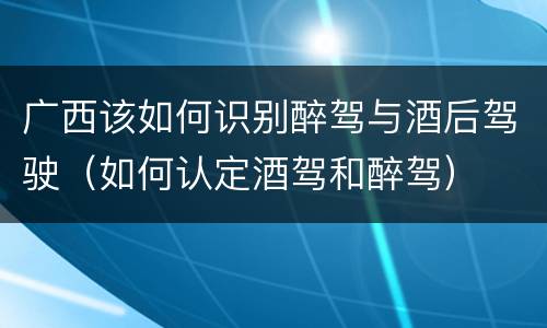 广西该如何识别醉驾与酒后驾驶（如何认定酒驾和醉驾）