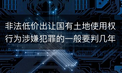 非法低价出让国有土地使用权行为涉嫌犯罪的一般要判几年