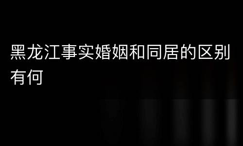 黑龙江事实婚姻和同居的区别有何