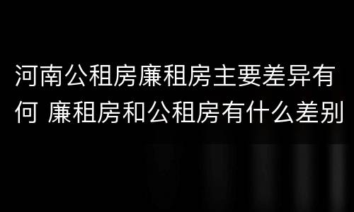 河南公租房廉租房主要差异有何 廉租房和公租房有什么差别