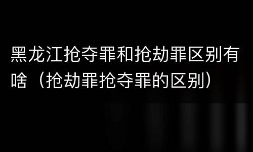 黑龙江抢夺罪和抢劫罪区别有啥（抢劫罪抢夺罪的区别）