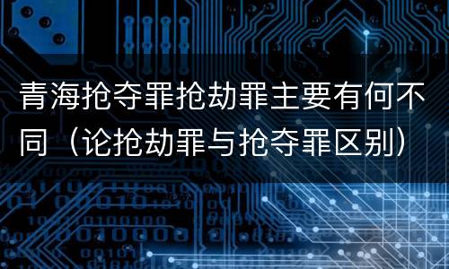 青海抢夺罪抢劫罪主要有何不同（论抢劫罪与抢夺罪区别）
