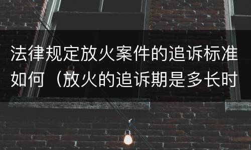 法律规定放火案件的追诉标准如何（放火的追诉期是多长时间）