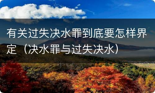 有关过失决水罪到底要怎样界定（决水罪与过失决水）