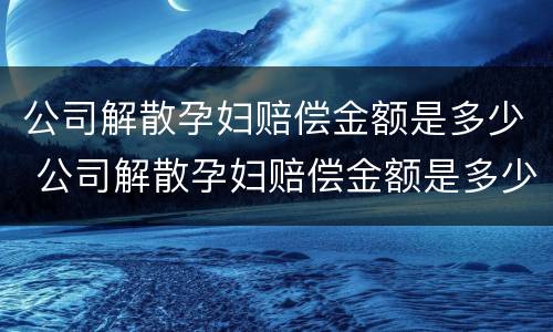 公司解散孕妇赔偿金额是多少 公司解散孕妇赔偿金额是多少合适