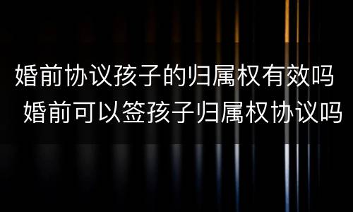 婚前协议孩子的归属权有效吗 婚前可以签孩子归属权协议吗