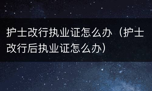 护士改行执业证怎么办（护士改行后执业证怎么办）