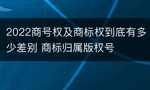 2022商号权及商标权到底有多少差别 商标归属版权号