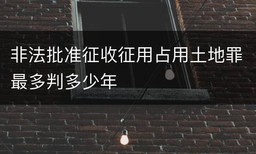 非法批准征收征用占用土地罪最多判多少年