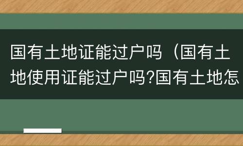 国有土地证能过户吗（国有土地使用证能过户吗?国有土地怎么过户）