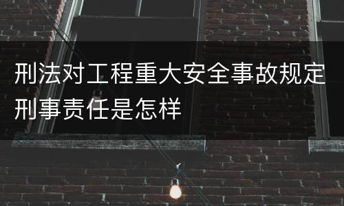 刑法对工程重大安全事故规定刑事责任是怎样