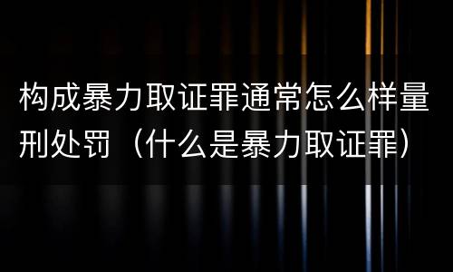 构成暴力取证罪通常怎么样量刑处罚（什么是暴力取证罪）