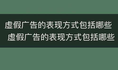 虚假广告的表现方式包括哪些 虚假广告的表现方式包括哪些内容