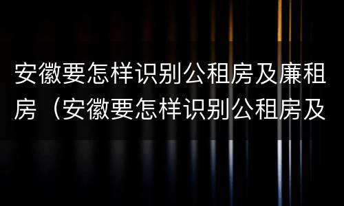 安徽要怎样识别公租房及廉租房（安徽要怎样识别公租房及廉租房呢）