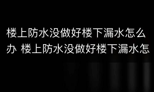 楼上防水没做好楼下漏水怎么办 楼上防水没做好楼下漏水怎么办?三招自己就能解决!