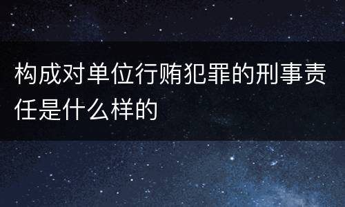 构成对单位行贿犯罪的刑事责任是什么样的