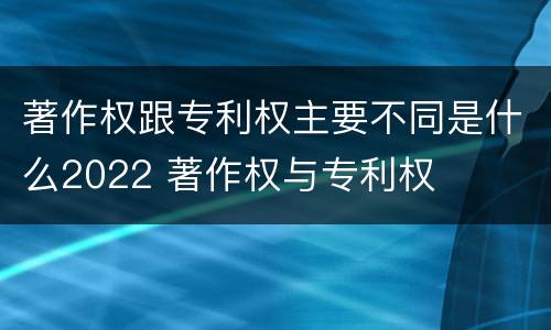 著作权跟专利权主要不同是什么2022 著作权与专利权