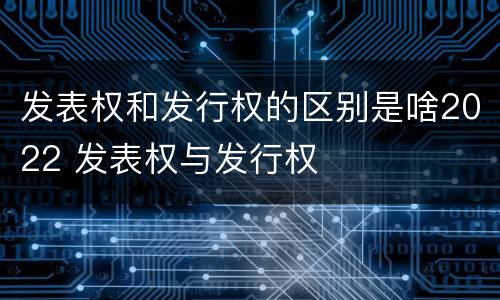 发表权和发行权的区别是啥2022 发表权与发行权