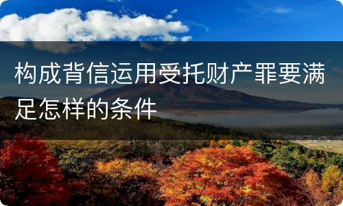 构成背信运用受托财产罪要满足怎样的条件