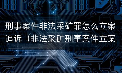 刑事案件非法采矿罪怎么立案追诉（非法采矿刑事案件立案标准）