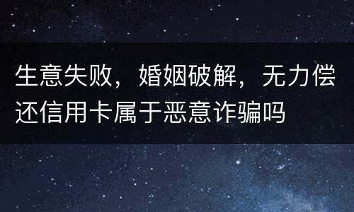 生意失败，婚姻破解，无力偿还信用卡属于恶意诈骗吗