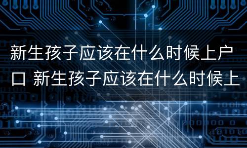 新生孩子应该在什么时候上户口 新生孩子应该在什么时候上户口呢