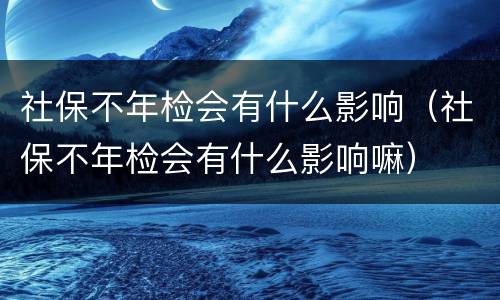 社保不年检会有什么影响（社保不年检会有什么影响嘛）