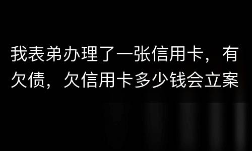我表弟办理了一张信用卡，有欠债，欠信用卡多少钱会立案