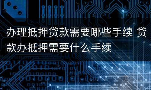 办理抵押贷款需要哪些手续 贷款办抵押需要什么手续