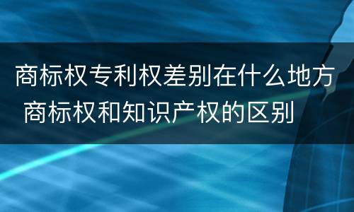 商标权专利权差别在什么地方 商标权和知识产权的区别