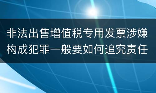 非法出售增值税专用发票涉嫌构成犯罪一般要如何追究责任