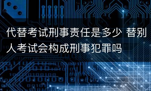 代替考试刑事责任是多少 替别人考试会构成刑事犯罪吗