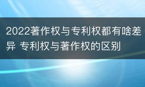 2022著作权与专利权都有啥差异 专利权与著作权的区别
