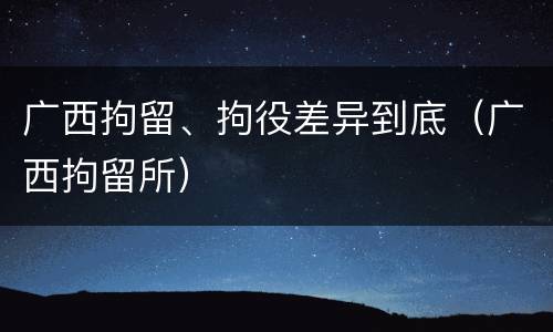 广西拘留、拘役差异到底（广西拘留所）