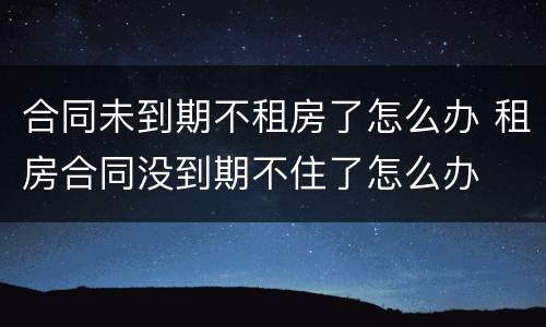 合同未到期不租房了怎么办 租房合同没到期不住了怎么办