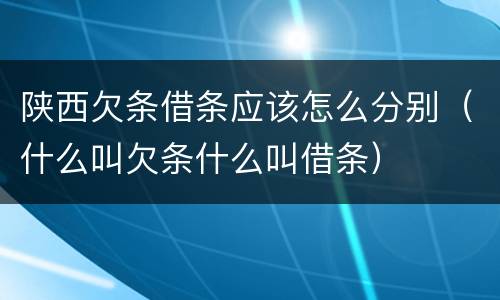 陕西欠条借条应该怎么分别（什么叫欠条什么叫借条）