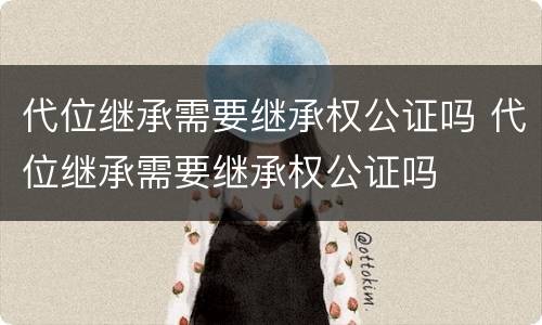 代位继承需要继承权公证吗 代位继承需要继承权公证吗